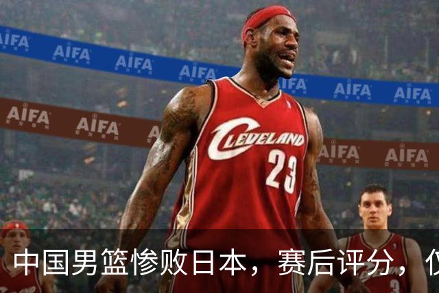 中国男篮惨败日本，赛后评分，仅三人表现不及格，4人被点名批评