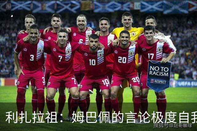 利扎拉祖：姆巴佩的言论极度自我，可别真闹出什么矛盾来