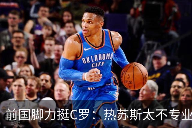 前国脚力挺C罗：热苏斯太不专业是矛盾源泉 梅西遇到这事也会发飙