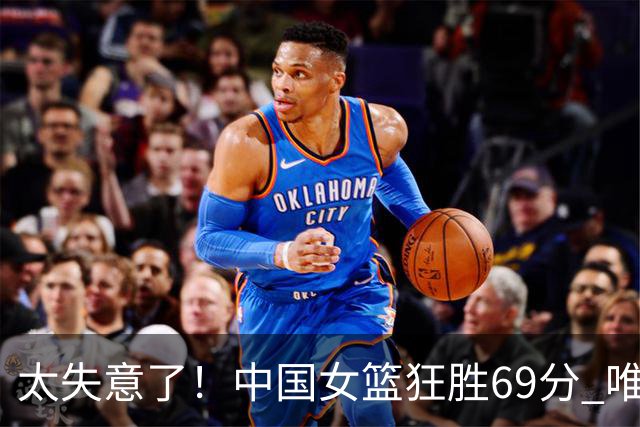 太失意了！中国女篮狂胜69分 唯有一人0分 累计3场0分 再不努力就淘汰