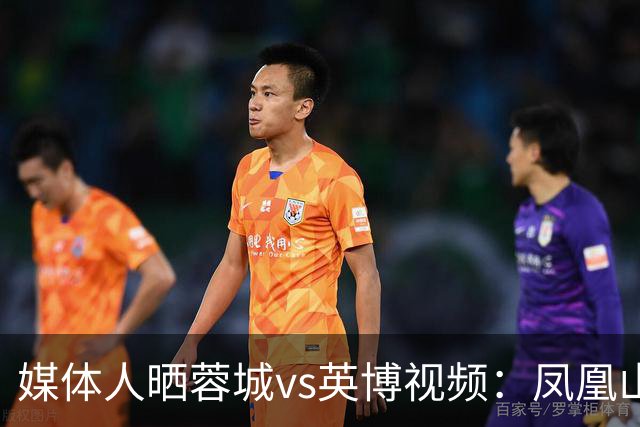 媒体人晒蓉城vs英博视频：凤凰山的这个下午会被写入2026中超历史