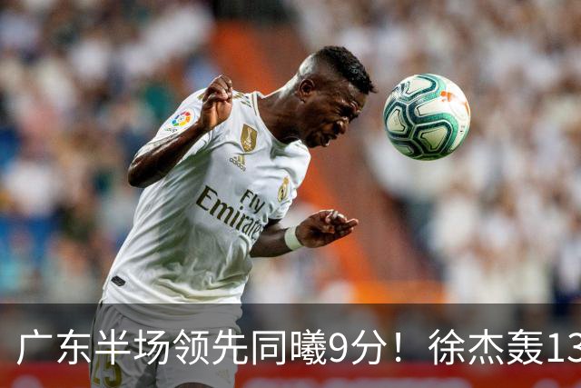 广东半场领先同曦9分！徐杰轰13+3，阿祖+弗格表现亮眼，亚帅首秀吃T