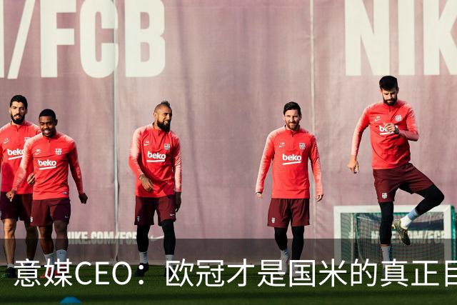 意媒CEO：欧冠才是国米的真正目标，意甲只是热身