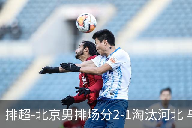 排超-北京男排场分2-1淘汰河北 与上海队会师决赛