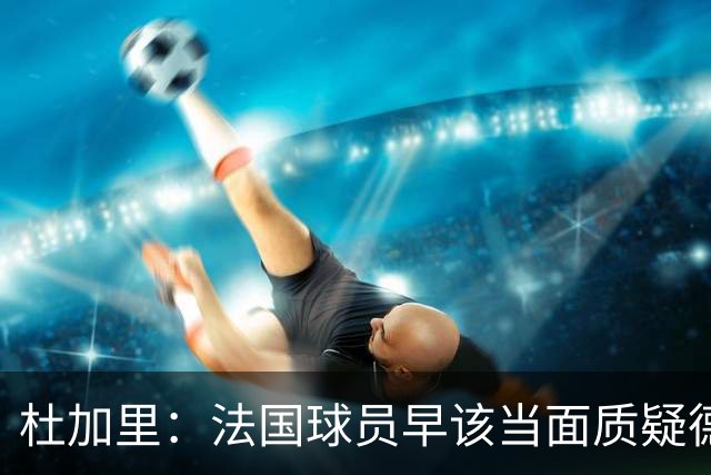 杜加里：法国球员早该当面质疑德尚战术