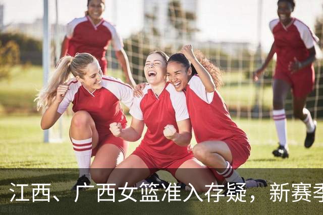 江西、广西女篮准入存疑，新赛季WCBA球队数量还有变数？