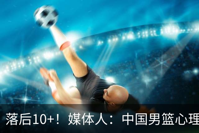 落后10+！媒体人：中国男篮心理压力太大 日本男篮看上去非常轻松