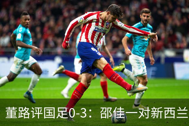 董路评国足0-3：邵佳一对新西兰没清晰认知 他必须变阵 我不认识他