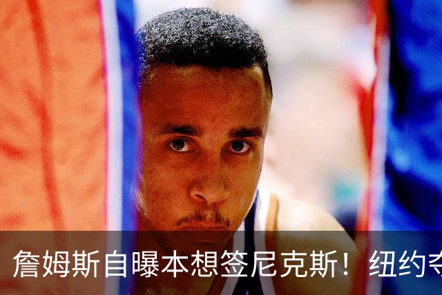 詹姆斯自曝本想签尼克斯！纽约夺冠后只能作罢：媒体绝对不会接受