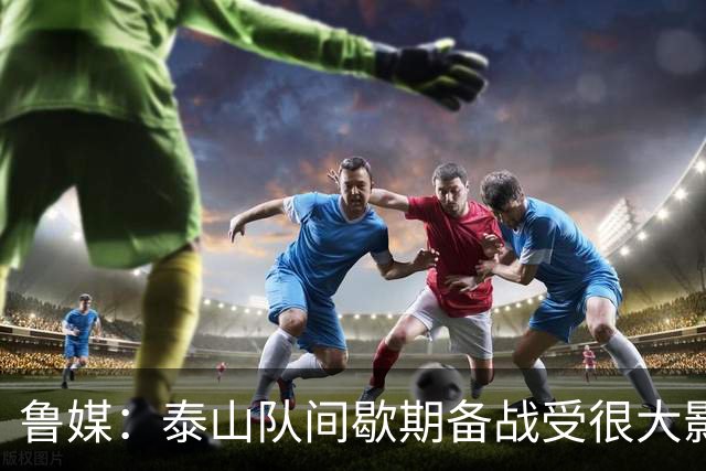 鲁媒：泰山队间歇期备战受很大影响，冲击联赛前三形势并不乐观