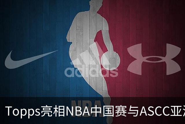 Topps亮相NBA中国赛与ASCC亚洲超级收藏家大会，贝克汉姆、弗拉格首次梦幻联动 以收藏连接体育热爱